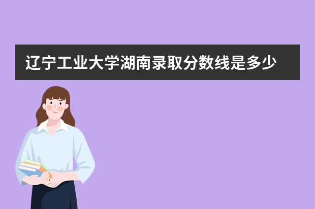 辽宁工业大学湖南录取分数线是多少 辽宁工业大学湖南招生人数多少